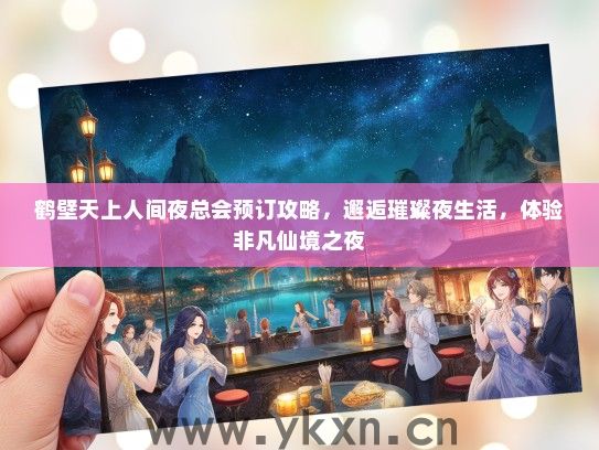 鹤壁天上人间夜总会预订攻略，邂逅璀璨夜生活，体验非凡仙境之夜
